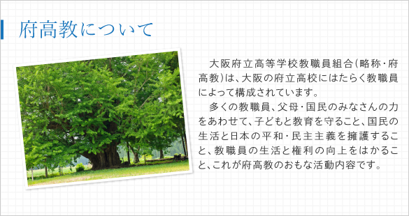 大阪府立高等学校教職員組合(略称・府高教)は、大阪の府立高校にはたらく教職員によって構成されています。多くの教職員、父母・国民のみなさんの力をあわせて、子どもと教育を守ること、国民の生活と日本の平和・民主主義を擁護すること、教職員の生活と権利の向上をはかること、これが府高教のおもな活動内容です。
